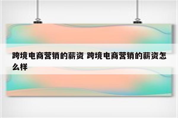 跨境电商营销的薪资 跨境电商营销的薪资怎么样