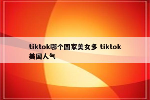 tiktok哪个国家美女多 tiktok美国人气