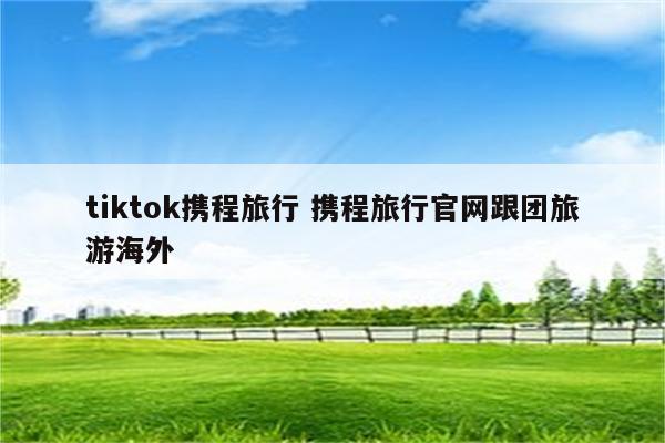tiktok携程旅行 携程旅行官网跟团旅游海外