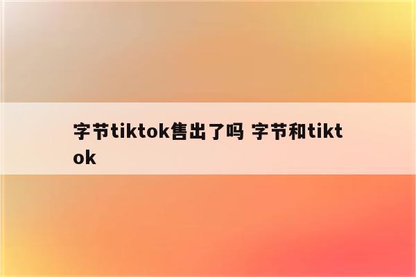 字节tiktok售出了吗 字节和tiktok