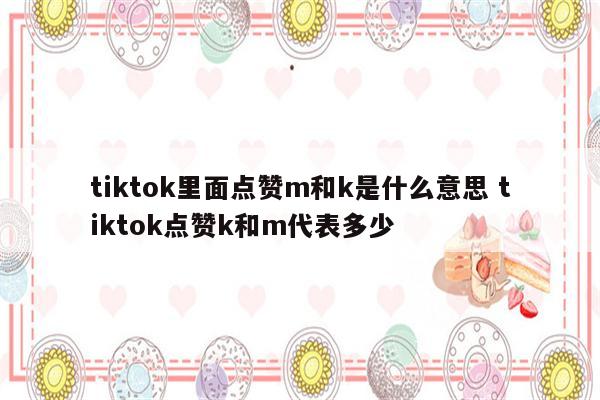 tiktok里面点赞m和k是什么意思 tiktok点赞k和m代表多少