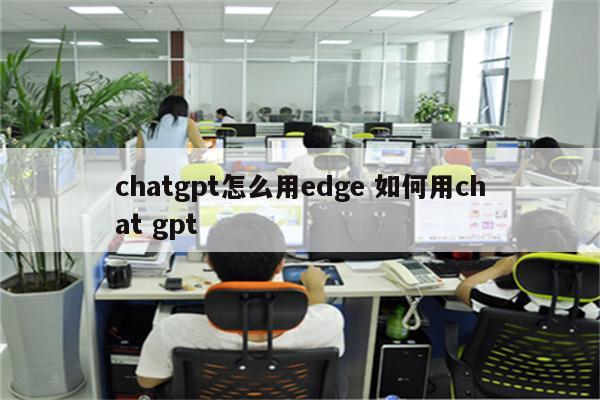 chatgpt怎么用edge 如何用chat gpt
