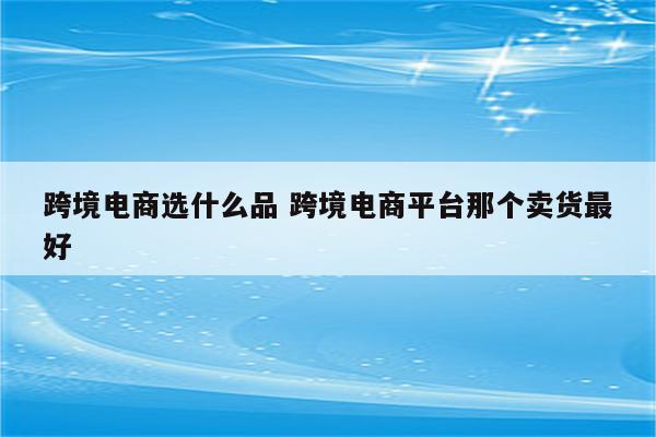 跨境电商选什么品 跨境电商平台那个卖货最好