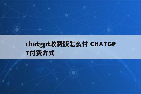 chatgpt收费版怎么付 CHATGPT付费方式