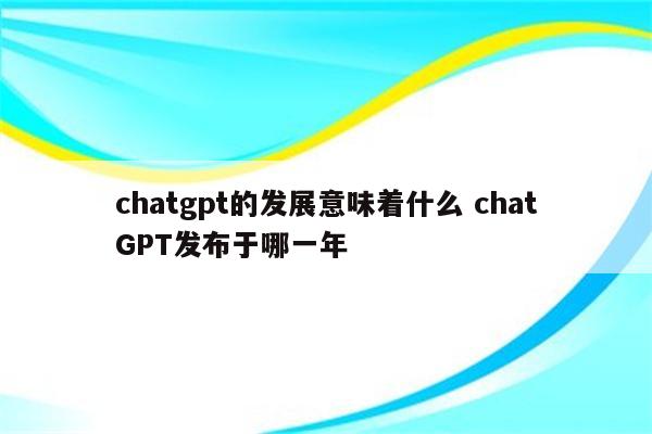 chatgpt的发展意味着什么 chatGPT发布于哪一年