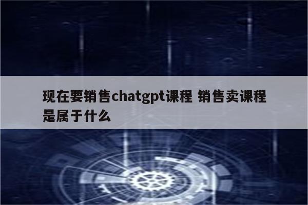 现在要销售chatgpt课程 销售卖课程是属于什么