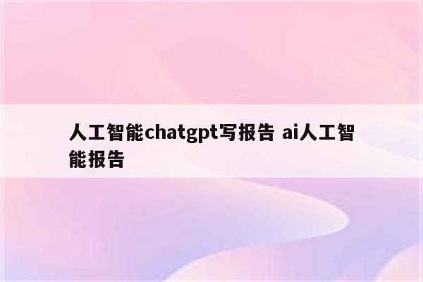 人工智能chatgpt写报告 ai人工智能报告