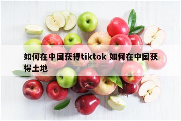 如何在中国获得tiktok 如何在中国获得土地