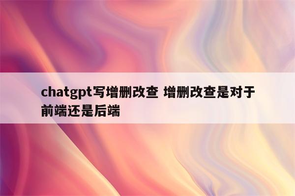 chatgpt写增删改查 增删改查是对于前端还是后端