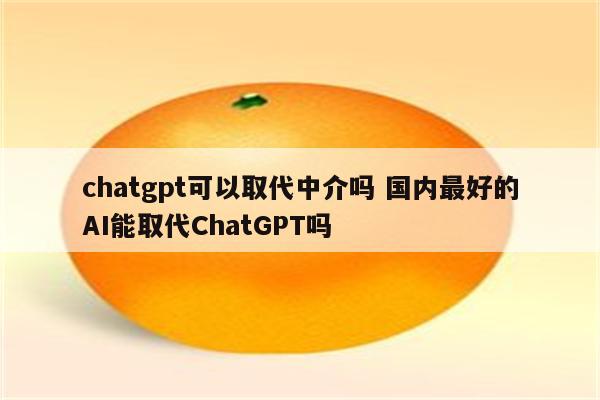 chatgpt可以取代中介吗 国内最好的AI能取代ChatGPT吗