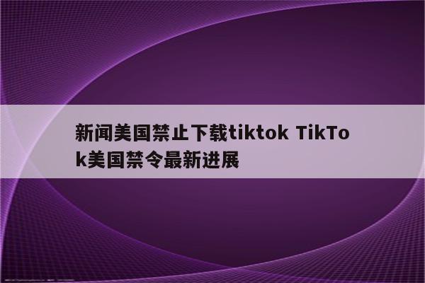 新闻美国禁止下载tiktok TikTok美国禁令最新进展
