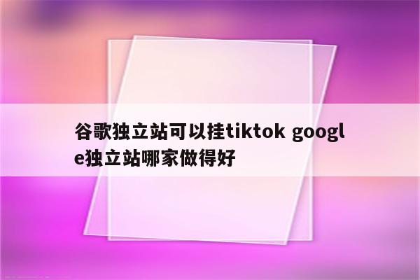 谷歌独立站可以挂tiktok google独立站哪家做得好