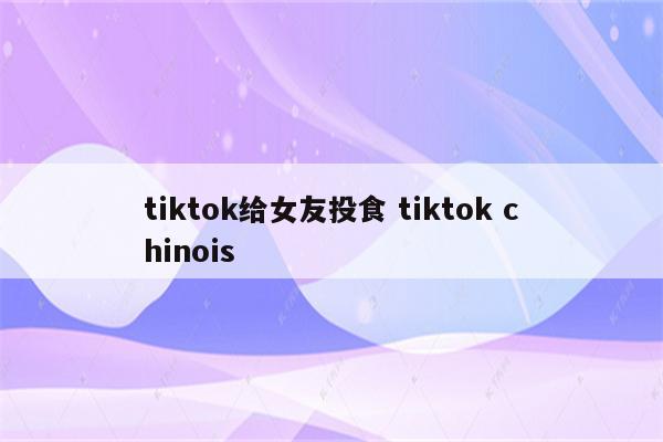 tiktok给女友投食 tiktok chinois