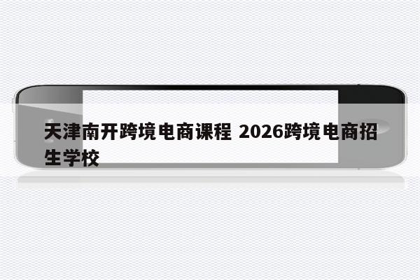 天津南开跨境电商课程 2026跨境电商招生学校