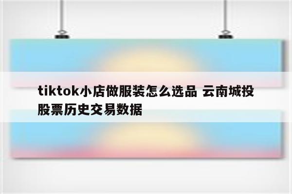 tiktok小店做服装怎么选品 云南城投股票历史交易数据