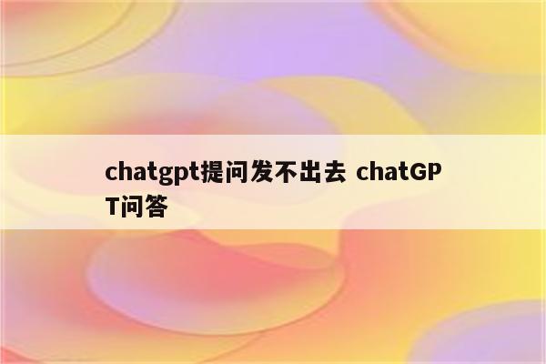 chatgpt提问发不出去 chatGPT问答