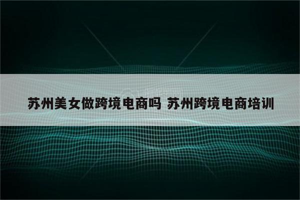 苏州美女做跨境电商吗 苏州跨境电商培训