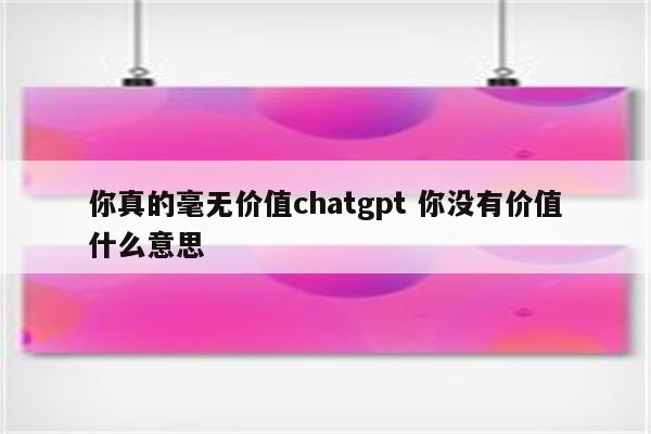 你真的毫无价值chatgpt 你没有价值什么意思