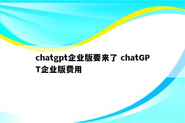 chatgpt企业版要来了 chatGPT企业版费用