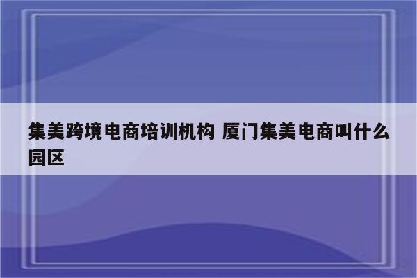 集美跨境电商培训机构 厦门集美电商叫什么园区