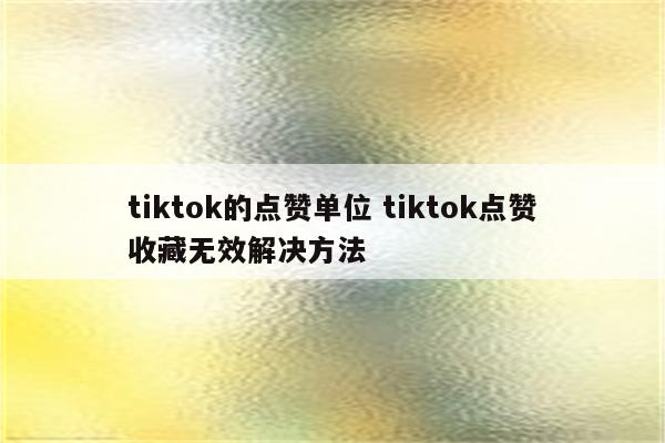 tiktok的点赞单位 tiktok点赞收藏无效解决方法