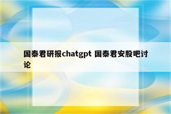 国泰君研报chatgpt 国泰君安股吧讨论