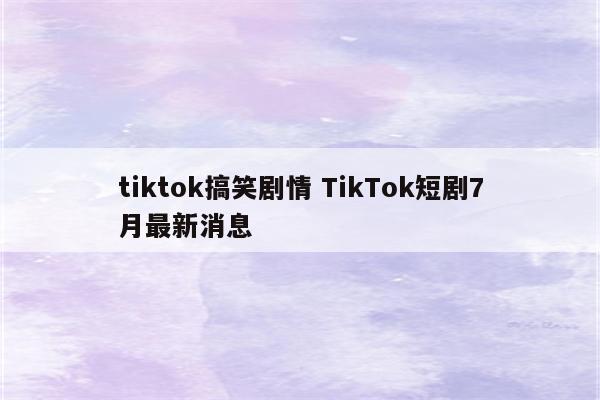 tiktok搞笑剧情 TikTok短剧7月最新消息