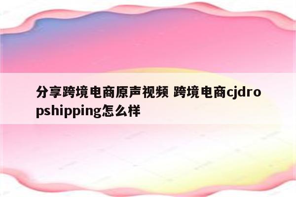 分享跨境电商原声视频 跨境电商cjdropshipping怎么样