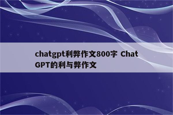 chatgpt利弊作文800字 ChatGPT的利与弊作文