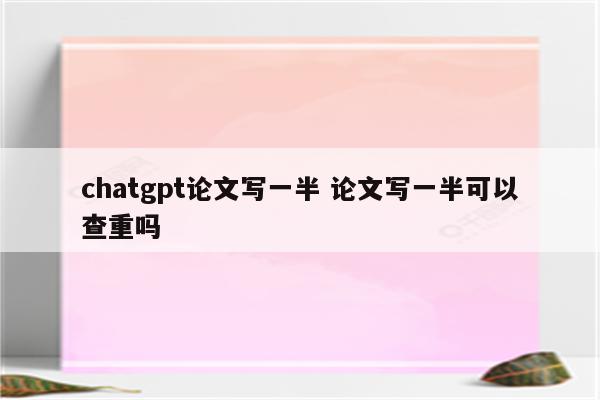 chatgpt论文写一半 论文写一半可以查重吗