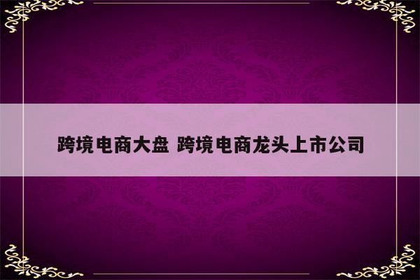 跨境电商大盘 跨境电商龙头上市公司