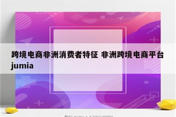 跨境电商非洲消费者特征 非洲跨境电商平台jumia