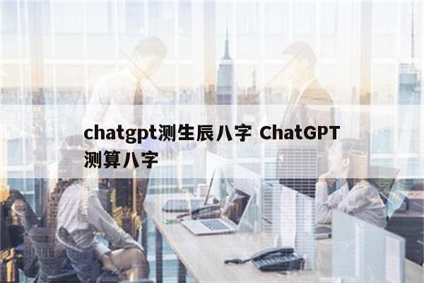 chatgpt测生辰八字 ChatGPT测算八字