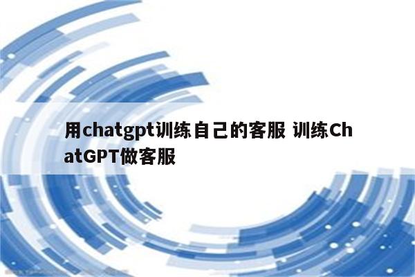 用chatgpt训练自己的客服 训练ChatGPT做客服