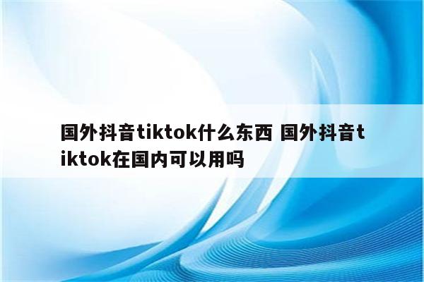 国外抖音tiktok什么东西 国外抖音tiktok在国内可以用吗