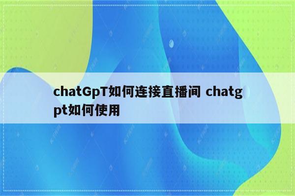 chatGpT如何连接直播间 chatgpt如何使用