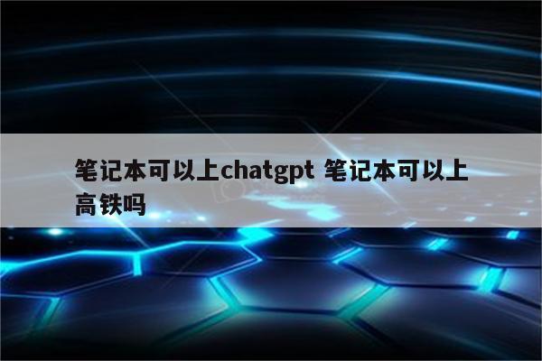笔记本可以上chatgpt 笔记本可以上高铁吗