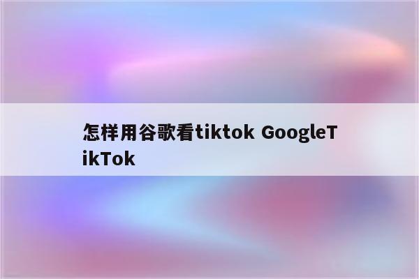 怎样用谷歌看tiktok GoogleTikTok