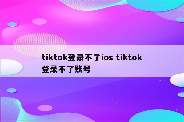 tiktok登录不了ios tiktok登录不了账号