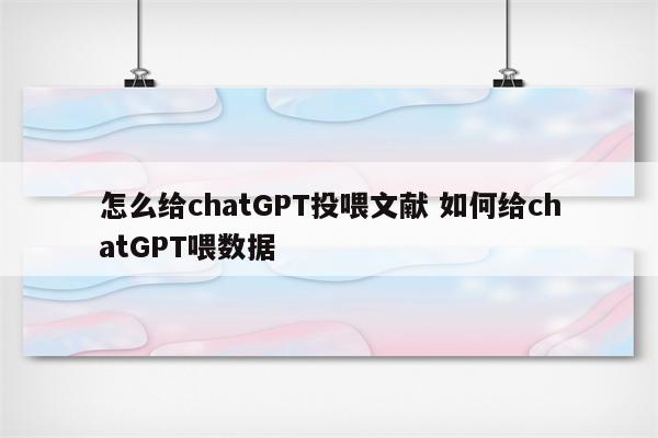 怎么给chatGPT投喂文献 如何给chatGPT喂数据