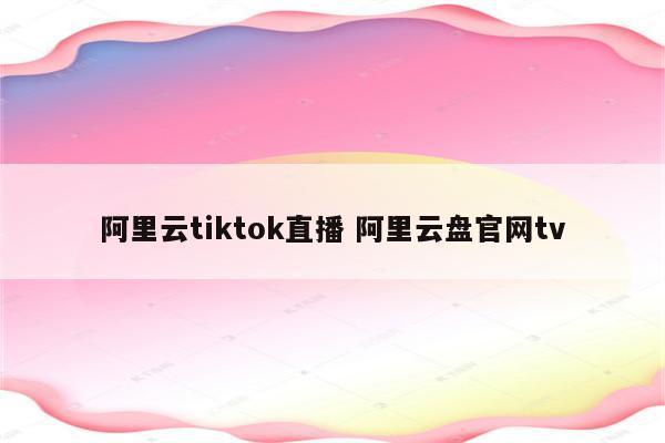 阿里云tiktok直播 阿里云盘官网tv