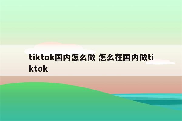 tiktok国内怎么做 怎么在国内做tiktok
