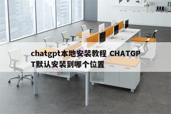 chatgpt本地安装教程 CHATGPT默认安装到哪个位置