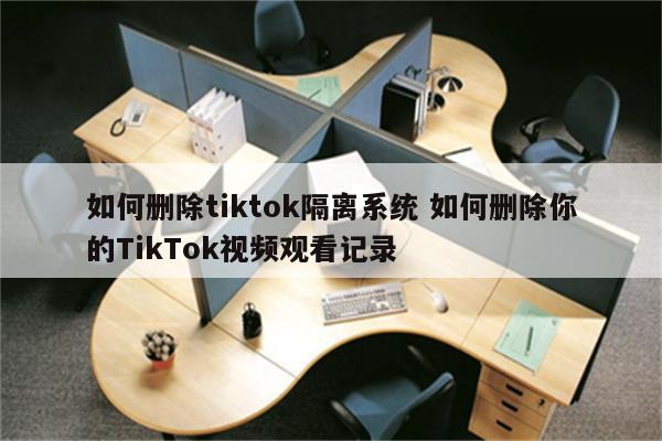 如何删除tiktok隔离系统 如何删除你的TikTok视频观看记录