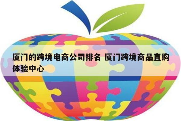 厦门的跨境电商公司排名 厦门跨境商品直购体验中心