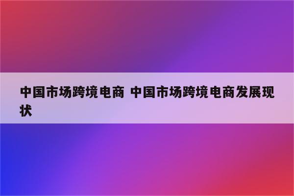 中国市场跨境电商 中国市场跨境电商发展现状