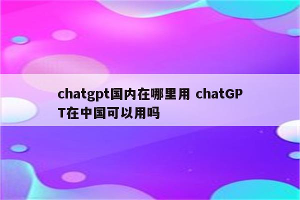 chatgpt国内在哪里用 chatGPT在中国可以用吗