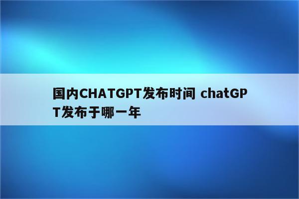 国内CHATGPT发布时间 chatGPT发布于哪一年