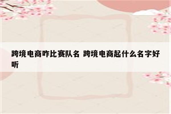 跨境电商咋比赛队名 跨境电商起什么名字好听