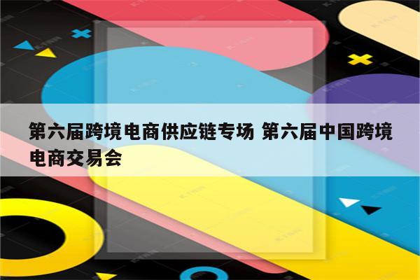 第六届跨境电商供应链专场 第六届中国跨境电商交易会